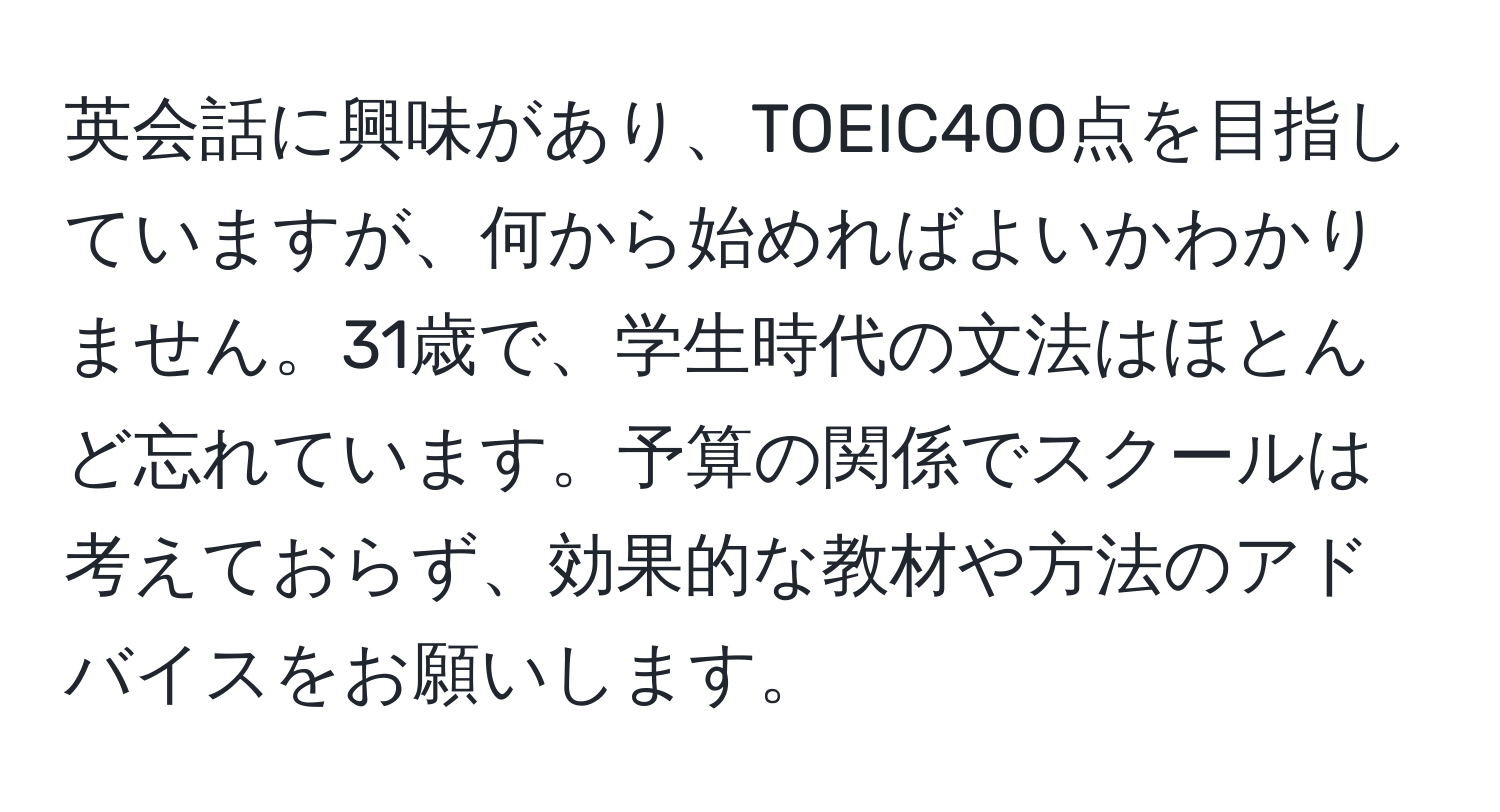 英会話に興味があり、TOEIC400点を目指していますが、何から始めればよいかわかりません。31歳で、学生時代の文法はほとんど忘れています。予算の関係でスクールは考えておらず、効果的な教材や方法のアドバイスをお願いします。