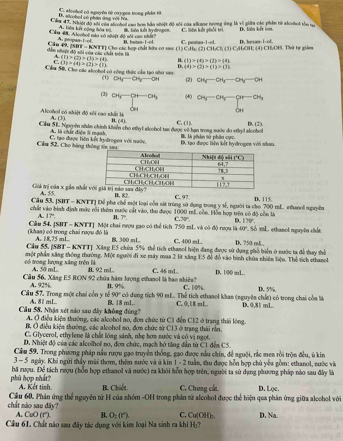 C. alcohol có nguyên tử oxygen trong phân tử.
D. alcohol có phản ứng với Na.
Câu 47. Nhiệt độ sôi của alcohol cao hơn hẳn nhiệt độ sôi của alkane tương ứng là vì giữa các phân tử alcohol tồn tại
A. liên kết cộng hóa trị. B. liên kết hydrogen. C. liên kết phối trí. D. liên kết ion.
Câu 48. Alcohol nào có nhiệt độ sôi cao nhất?
A. propar n-1-ol.
B. butan- 1-o1. C. pentan-1-ol. D. hexan-1-ol.
Câu 49. [SBT-KN TTJ Cho các hợp chất hữu cơ sau: (1) C₃H₈; (2) CH_3Cl;(3)C_2H_5O H; (4) C CH_3C H. Thứ tự giảm
dần nhiệt độ sôi của các chất trên là
A. (1)>(2)>(3)>(4). D. (4)>(2)>(1)>(3).
C. (3)>(4)>(2)>(1).
B. (1)>(4)>(2)>(4).
Câu 50. Cho các alcohol có công thức cấu tạo như sau:
(1) CH_3-CH_2-OH (2) CH_3-CH_2-CH_2-OH
(3) CH_3-CH-CH_3 (4) ^CH_3-CH_2-CH-CH_3CH
Alcohol có nhiệt độ sôi cao nhất là
A. (3). B. (4). C. (1).
D. (2).
Câu 51. Nguyên nhân chính khiến cho ethyl alcohol tan được vô hạn trong nước do ethyl alcohol
A. là chất điện li mạnh.
B. là phân tử phân cực.
C. tạo được liên kết hydrogen với nước. D. tạo được liên kết hydrogen với nhau.
Câu 52. Cho bảng thông tin sau:
Giá trị của x gần nhất v
A. 55. B. 82. C. 97. D. 115.
Câu 53. [SBT - KNTT] Để pha chế một loại cồn sát trùng sử dụng trong y tế, người ta cho 700 mL ethanol nguyên
chất vào bình định mức rồi thêm nước cất vào, thu được 1000 mL cồn. Hỗn hợp trên có độ cồn là
A. 17°. B. 7°. C. 70°. D. 170°.
Câu 54. [SBT - KNTT] Một chai rượu gạo có thể tích 750 mL và có độ rượu là 40°. Số mL ethanol nguyên chất
(khan) có trong chai rượu đó là
A. 18,75 mL. B. 300 mL. C. 400 mL. D. 750 mL.
Câu 55. [SBT - KNTT] Xăng E5 chứa 5% thể tích ethanol hiện đang được sử dụng phổ biến ở nước ta để thay thế
một phần xăng thông thường. Một người đi xe máy mua 2 lít xăng E5 để đổ vào bình chứa nhiên liệu. Thể tích ethanol
có trong lượng xăng trên là
A. 50 mL. B. 92 mL. C. 46 mL. D. 100 mL.
Câu 56. Xăng E5 RON 92 chứa hàm lượng ethanol là bao nhiêu?
A. 92%. B. 9%. C. 10%. D. 5%.
Câu 57. Trong một chai cồn y tế 90° có dung tích 90 mL. Thể tích ethanol khan (nguyên chất) có trong chai cồn là
A. 81 mL. B. 18 mL. C. 0,18 mL. D. 0,81 mL.
Câu 58. Nhận xét nào sau đây không đúng?
A. Ở điều kiện thường, các alcohol no, đơn chức từ C1 đến C12 ở trạng thái lỏng.
B. Ở điều kiện thường, các alcohol no, đơn chức từ C13 ở trạng thái rắn.
C. Glycerol, ethylene là chất lỏng sánh, nhẹ hơn nước và có vị ngọt.
D. Nhiệt độ của các alcolhol no, đơn chức, mạch hở tăng dần từ C1 đến C5.
Câu 59. Trong phương pháp nấu rượu gạo truyền thống, gạo được nấu chín, đề nguội, rắc men rồi trộn đều, ủ kín
3 - 5 ngày. Khi ngửi thấy mùi thơm, thêm nước và ủ kín 1 - 2 tuần, thu được hỗn hợp chủ yếu gồm: ethanol, nước và
bã rượu. Để tách rượu (hỗn hợp ethanol và nước) ra khỏi hỗn hợp trên, người ta sử dụng phương pháp nào sau đây là
phù hợp nhất?
A. Kết tinh. B. Chiết. C. Chưng cất. D. Lọc.
Câu 60. Phản ứng thế nguyên tử H của nhóm -OH trong phân tử alcohol được thể hiện qua phản ứng giữa alcohol với
chất nào sau đây?
A. CuO(t°). B. O_2(t^0). C. Cu(OH)_2. D. Na.
Câu 61. Chất nào sau đây tác dụng với kim loại Na sinh ra khí H_2