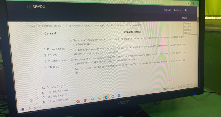 mêxico 1 N DE
Tramites Coblema q
Iniclo
Tiempe
56. Relaciona las centrales generadoras de energía eléctrica con su característica. restante
Central Característica 4º Sº9 1S0 Min
a. Se encuentran en las zonas donde necesariamente se dan temperaturas muy elevadas a poca
profundidad.
1. Fotovoltaica b. Su principal problema medidambiental es la necesidad de grandes extensiones de temtore que
2. Eólica dejan de ser útiles para otros usos
3. Geotérmica c. Se generán residuos de diversa índole, que requieren una disposición final de máxima segunidad
4. Nuclear y pueden contaminar en situaciones accidentales.
d. Su funcionamiento está basado en el aprovechamiento de la energía cinética de las masas de
aire.
A. 1c, 2b, 3a y 4d
ld △ C 1506700
B. 1b, 2d, 3c y 4a
C. 1b, 2d, 3a y 4c
D. 1a, 2d, 3b y 4c
Buscon