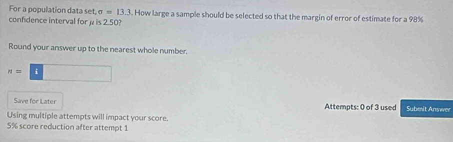 For a population data set, sigma =13.3. How large a sample should be selected so that the margin of error of estimate for a 98%
confidence interval for μ is 2.50? 
Round your answer up to the nearest whole number.
n=□
Save for Later Attempts: 0 of 3 used Submit Answer 
Using multiple attempts will impact your score.
5% score reduction after attempt 1