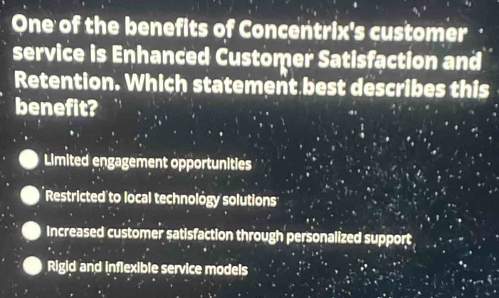 One of the benefits of Concentrix's customer
service is Enhanced Customer Satisfaction and
Retention. Which statement best describes this
benefit?
Limited engagement opportunities
Restricted to local technology solutions
Increased customer satisfaction through personalized support
Rigid and inflexible service models