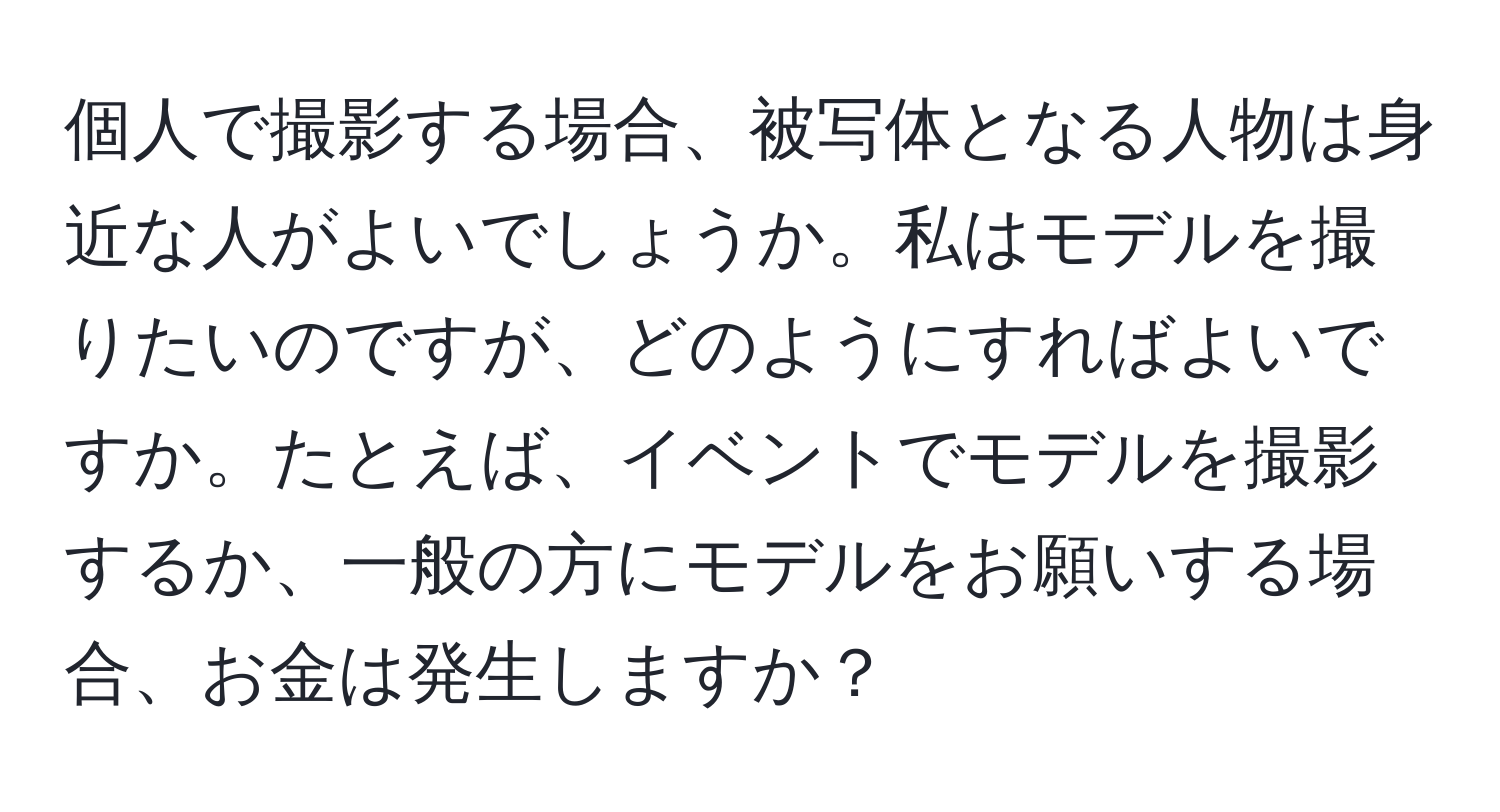 個人で撮影する場合、被写体となる人物は身近な人がよいでしょうか。私はモデルを撮りたいのですが、どのようにすればよいですか。たとえば、イベントでモデルを撮影するか、一般の方にモデルをお願いする場合、お金は発生しますか？