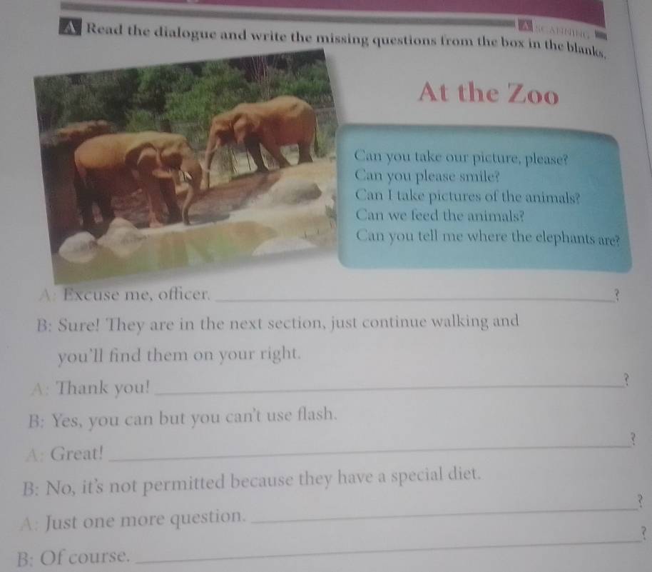 A Read the dialogue and write the missing questions from the box in the blanks. 
At the Zoo 
Can you take our picture, please? 
Can you please smile? 
Can I take pictures of the animals? 
Can we feed the animals? 
Can you tell me where the elephants are? 
A: Excuse me, officer. _? 
B: Sure! They are in the next section, just continue walking and 
you’ll find them on your right. 
A: Thank you!_ 
B: Yes, you can but you can't use flash. 
A: Great! 
_ 
B: No, it's not permitted because they have a special diet. 
_ 
_ 
A: Just one more question. 
? 
B: Of course.