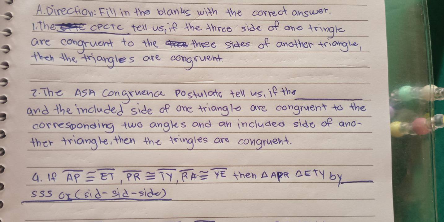 Direction: Fill in the blanks with the correct answer. 
1 the cecTc tell us, if the three side of one tringle 
are congruent to the three sides of another triangle, 
then the triangles are congruent 
2. The ASA congruence postulato tell us, if the_ 
and the included side of one trianglo are congruent to the 
corresponding two angles and an included side of ano- 
ther triangle, then the tringles are congruent. 
G. If overline AP≌ overline ET, overline PR≌ overline TY, overline RA≌ overline YE then △ A PR △ ETY by_ 
sss or (sid-sid-sid)