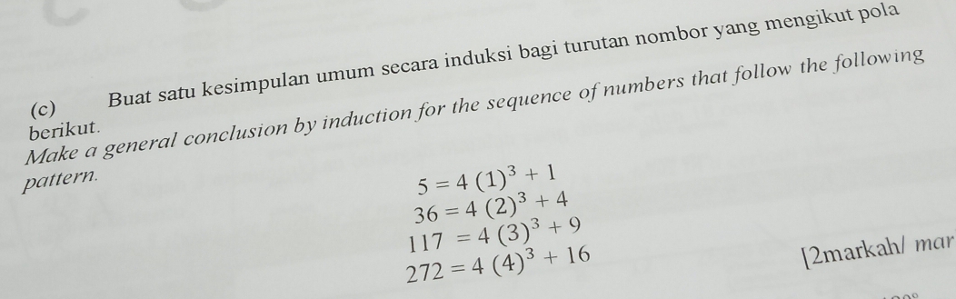 Buat satu kesimpulan umum secara induksi bagi turutan nombor yang mengikut pola 
Make a general conclusion by induction for the sequence of numbers that follow the following 
berikut. 
pattern.
5=4(1)^3+1
36=4(2)^3+4
117=4(3)^3+9
272=4(4)^3+16
[2markah/ mar