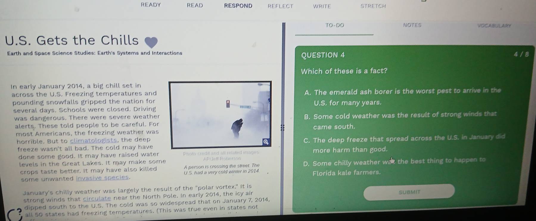 READY READ RESPOND reflect WRITE STRETCH
TO-DO NOTES VOCABULARY
U.S. Gets the Chills
Earth and Space Science Studies: Earth's Systems and Interactions 4/8
QUESTION 4
Which of these is a fact?
In early January 2014, a big chill set in
across the U.S. Freezing temperatures andA. The emerald ash borer is the worst pest to arrive in the
pounding snowfalls gripped the nation for
U.S. for many years.
several days. Schools were closed. Driving
was dangerous. There were severe weatherB. Some cold weather was the result of strong winds that
alerts. These told people to be careful. For
came south.
most Americans, the freezing weather was
horrible. But to climatologists, the deep
freeze wasn't all bad. The cold may haveC. The deep freeze that spread across the U.S. in January did
done some good. It may have raised water more harm than good.
levels in the Great Lakes. It may make some AP/Jeft Roherson
crops taste better. It may have also killed A person is crossing the street. The D. Some chilly weather was the best thing to happen to
some unwanted invasive species. U. S. had a very cold winter in 2014 Florida kale farmers.
January's chilly weather was largely the result of the "polar vortex." It is
strong winds that circulate near the North Pole. In early 2014, the icy air
SUBMIT
dipped south to the U.S. The cold was so widespread that on January 7, 2014,
all 50 states had freezing temperatures. (This was true even in states not