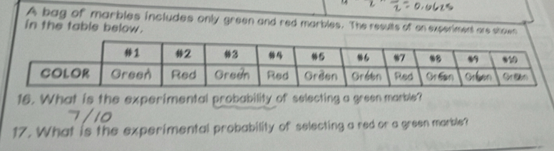 A bag of marbles includes only green and red marbles. The results of en experiment are shown 
in the table below. 
16. What is the experimental probability of selecting a green marble? 
17. What is the experimental probability of selecting a red or a green marble?