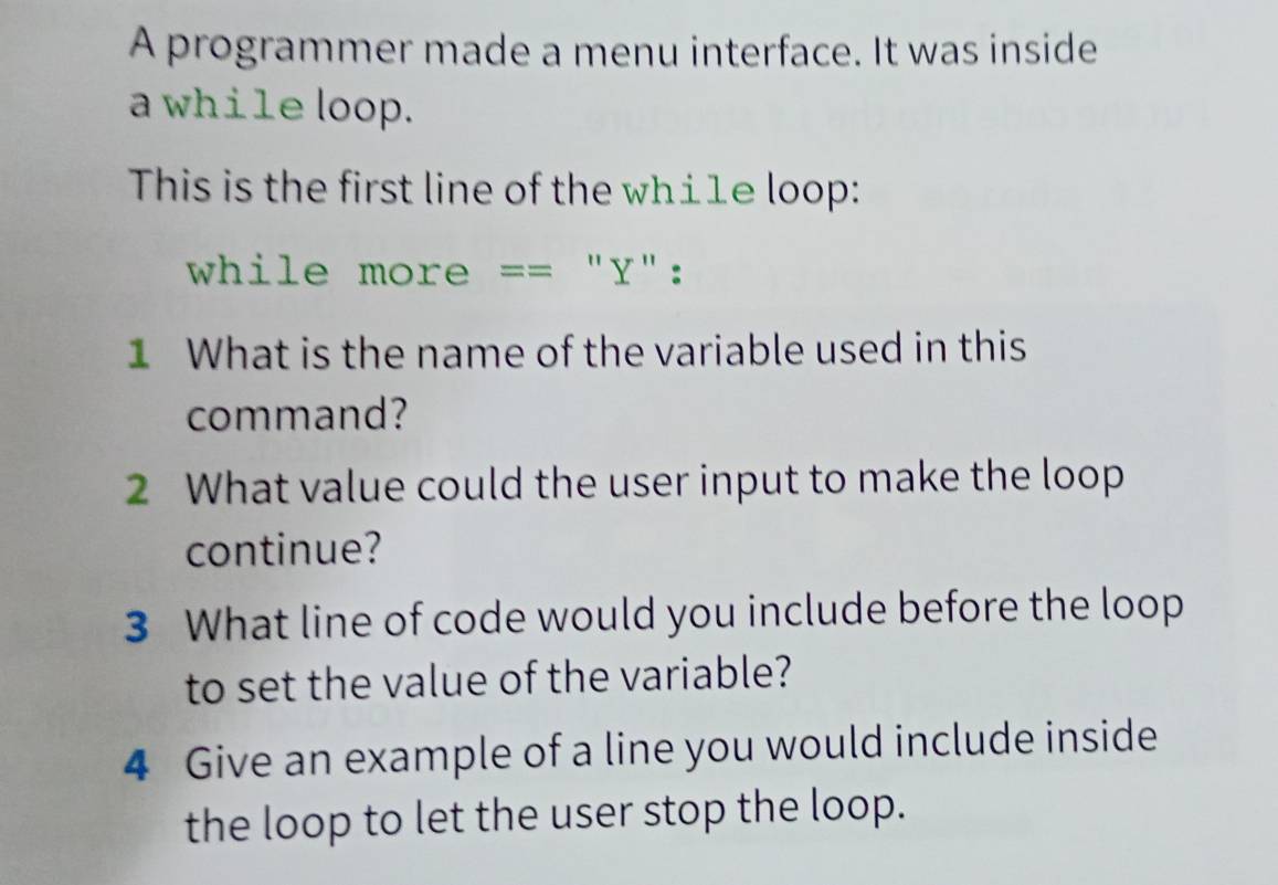 A programmer made a menu interface. It was inside 
a while loop. 
This is the first line of the wh⊥1e loop: 
while more == "Y": 
1 What is the name of the variable used in this 
command? 
2 What value could the user input to make the loop 
continue? 
3 What line of code would you include before the loop 
to set the value of the variable? 
4 Give an example of a line you would include inside 
the loop to let the user stop the loop.