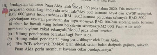 t5. Pendapatan tahunan Puan Aida ialah RM84 400 pada tahun 2020. Dia menuntut 
pelepasan cukai bagi individu seḫanyak(RM9 000) insurans hayat dan KWSP sebanyak
RM7 000, gaya hidup sebanyak RM1 200, insurans perubatan sebanyak RM2 800
perbelanjaan rawatan perubatan ibu bapa sebanyak RM2 100 /dan seorang anak berumur
18 tahun ke bawah yang belum berkahwin sebanyak(RM2 000l Puan Aida telah 
membuat bayaran zakat sebanyak RM600 pada tahun tersebut. 
(a) Hitung pendapatan bercukai bagi Puan Aida. 
(b) Hitung cukai pendapatan yang perlu dibayar oleh Puan Aida. 
(c) Jika PCB sebanyak RM450 telah ditolak setiap bulan daripada gajinya, adakah 
Puan Aida perlu membuat bayaran cukai pendapatannya?