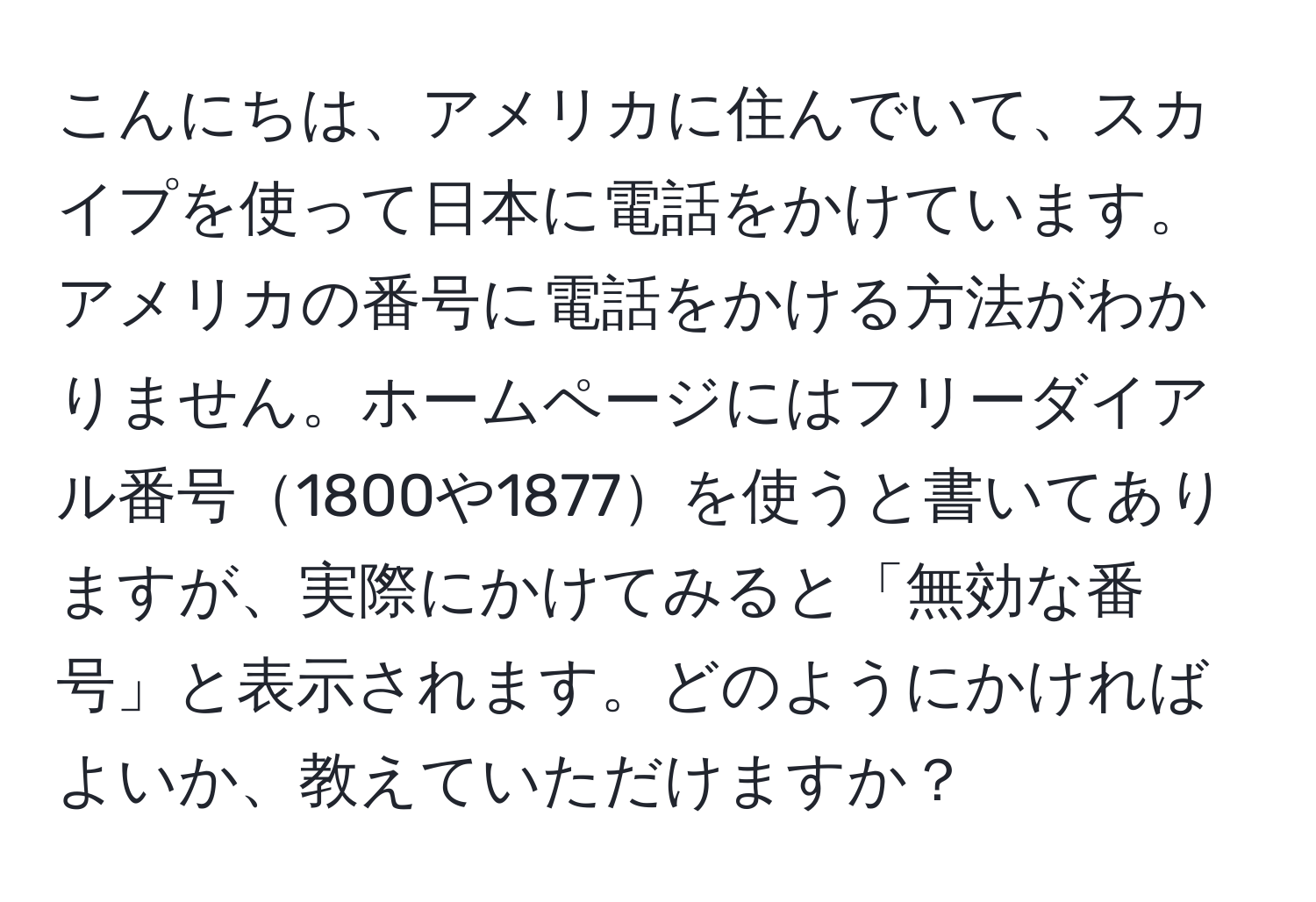 こんにちは、アメリカに住んでいて、スカイプを使って日本に電話をかけています。アメリカの番号に電話をかける方法がわかりません。ホームページにはフリーダイアル番号1800や1877を使うと書いてありますが、実際にかけてみると「無効な番号」と表示されます。どのようにかければよいか、教えていただけますか？