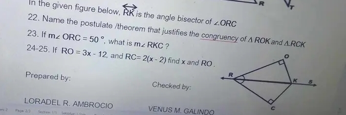 In the given figure below, overleftrightarrow RK is the angle bisector of ∠ ORC
22. Name the postulate /theorem that justifies the congruency of △ ROK and △ .RCK
23. If m∠ ORC=50° , what is m∠ RKC ? 
24-25. If RO=3x-12 , and RC=2(x-2) find x and RO. 
Prepared by: Checked by: 
LORADEL R. AMBROCIO VENUS M. GALINDO 
m: 2 Pags 2/3 Sectiom 1/1 Setiolye