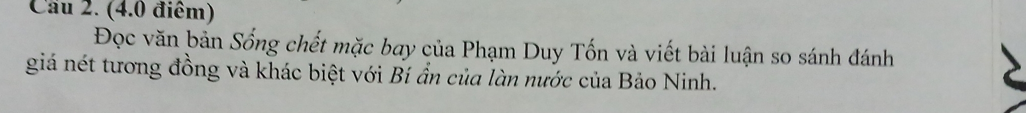 Cau 2. (4.0 điểm) 
Đọc văn bản Sống chết mặc bay của Phạm Duy Tốn và viết bài luận so sánh đánh 
giá nét tương đồng và khác biệt với Bí ẩn của làn nước của Bảo Ninh.