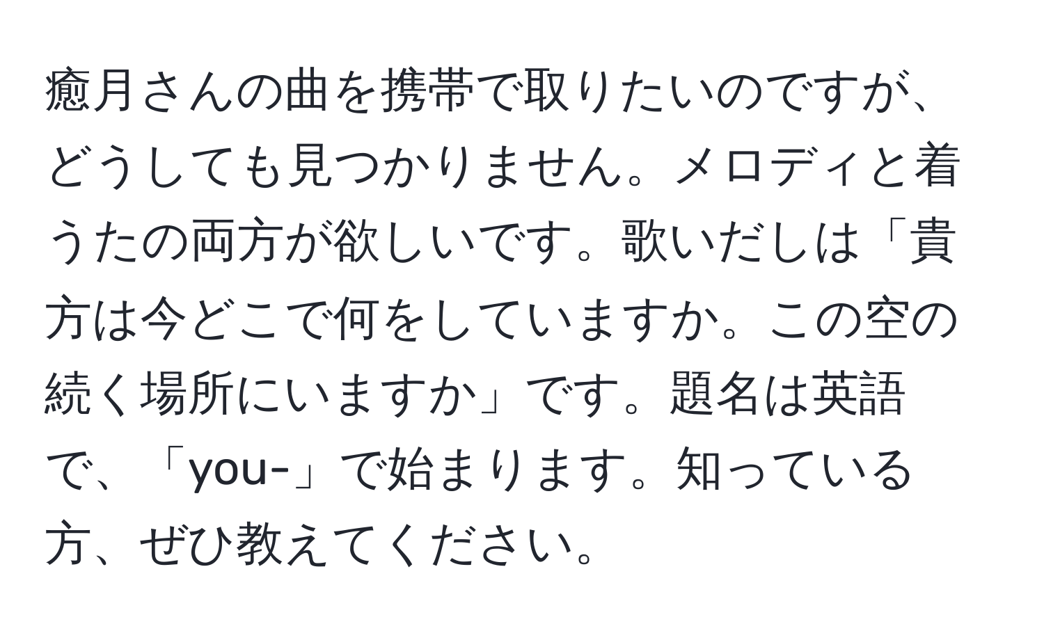 癒月さんの曲を携帯で取りたいのですが、どうしても見つかりません。メロディと着うたの両方が欲しいです。歌いだしは「貴方は今どこで何をしていますか。この空の続く場所にいますか」です。題名は英語で、「you-」で始まります。知っている方、ぜひ教えてください。