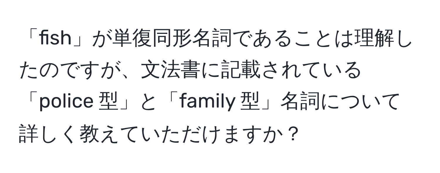 「fish」が単復同形名詞であることは理解したのですが、文法書に記載されている「police 型」と「family 型」名詞について詳しく教えていただけますか？