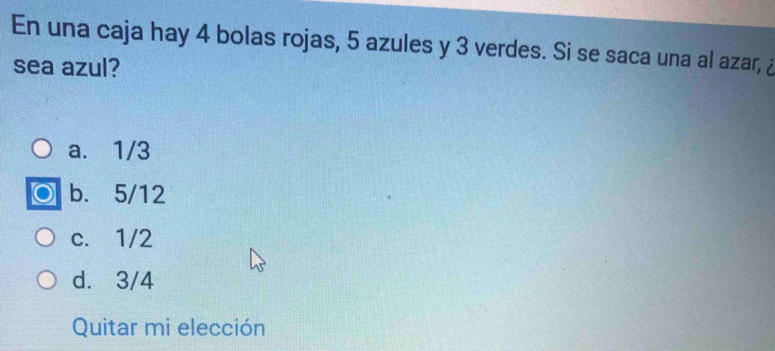 En una caja hay 4 bolas rojas, 5 azules y 3 verdes. Si se saca una al azar, ¿
sea azul?
a. 1/3
b. 5/12
c. 1/2
d. 3/4
Quitar mi elección