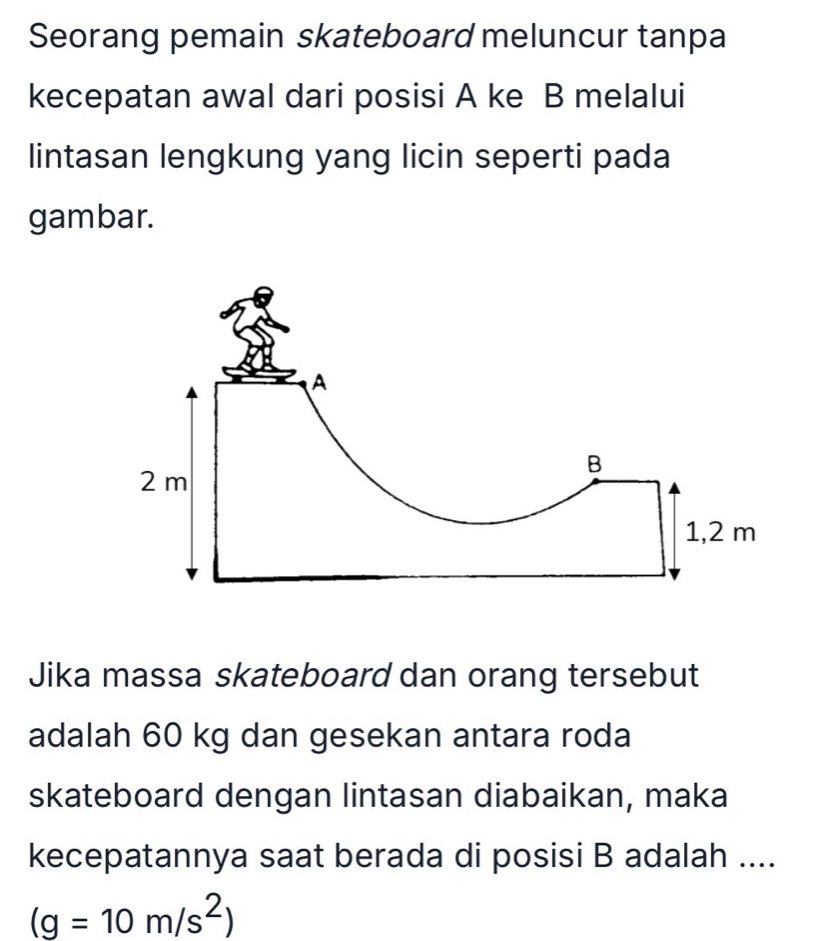 Seorang pemain skateboard meluncur tanpa 
kecepatan awal dari posisi A ke B melalui 
lintasan lengkung yang licin seperti pada 
gambar. 
Jika massa skateboard dan orang tersebut 
adalah 60 kg dan gesekan antara roda 
skateboard dengan lintasan diabaikan, maka 
kecepatannya saat berada di posisi B adalah ....
(g=10m/s^2)