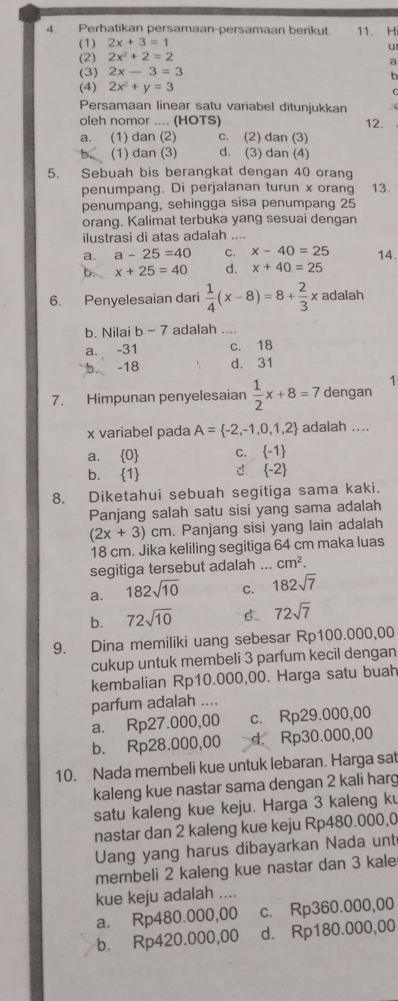 Perhatikan persamaan-persamaan berikut. 11. Hi
(1) 2x+3=1
u
(2) 2x^2+2=2
a
(3) 2x-3=3
b
(4) 2x^2+y=3
Persamaan linear satu variabel ditunjukkan
oleh nomor .... (HOTS) 12.
a. (1) dan (2) c. (2) dan (3)
(1) dan (3) d. (3) dan (4)
5. Sebuah bis berangkat dengan 40 orang
penumpang. Di perjalanan turun x orang 13.
penumpang, sehingga sisa penumpang 25
orang. Kalimat terbuka yang sesuai dengan
ilustrasi di atas adalah ....
a. a-25=40 C. x-40=25 14.
x+25=40 d. x+40=25
6. Penyelesaian dari  1/4 (x-8)=8+ 2/3 x adalah
b. Nilai b-7 adalah ....
a、 -31 c. 18
-18 d. 31
1
7. Himpunan penyelesaian  1/2 x+8=7 dengan
x variabel pada A= -2,-1,0,1,2 adalah ....
a.  0 C.  -1
b.  1
d.  -2
8. Diketahui sebuah segitiga sama kaki.
Panjang salah satu sisi yang sama adalah
(2x+3)cm. Panjang sisi yang lain adalah
18 cm. Jika keliling segitiga 64 cm maka luas
segitiga tersebut adalah _ cm^2.
a. 182sqrt(10)
C. 182sqrt(7)
b. 72sqrt(10)
d 72sqrt(7)
9. Dina memiliki uang sebesar Rp100.000,00
cukup untuk membeli 3 parfum kecil dengan
kembalian Rp10.000,00. Harga satu buah
parfum adalah ....
a. Rp27.000,00 c. Rp29.000,00
b. Rp28.000,00 d. Rp30.000,00
10. Nada membeli kue untuk lebaran. Harga sat
kaleng kue nastar sama dengan 2 kali harg
satu kaleng kue keju. Harga 3 kaleng ku
nastar dan 2 kaleng kue keju Rp480.000,0
Uang yang harus dibayarkan Nada unt
membeli 2 kaleng kue nastar dan 3 kale
kue keju adalah ....
a. Rp480.000,00 c. Rp360.000,00
b. Rp420.000,00 d. Rp180.000,00