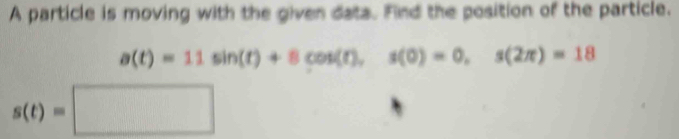 A particle is moving with the given data. Find the position of the particle.
a(t)=11sin (t)+8cos (t), s(0)=0, s(2π )=18
s(t)=□