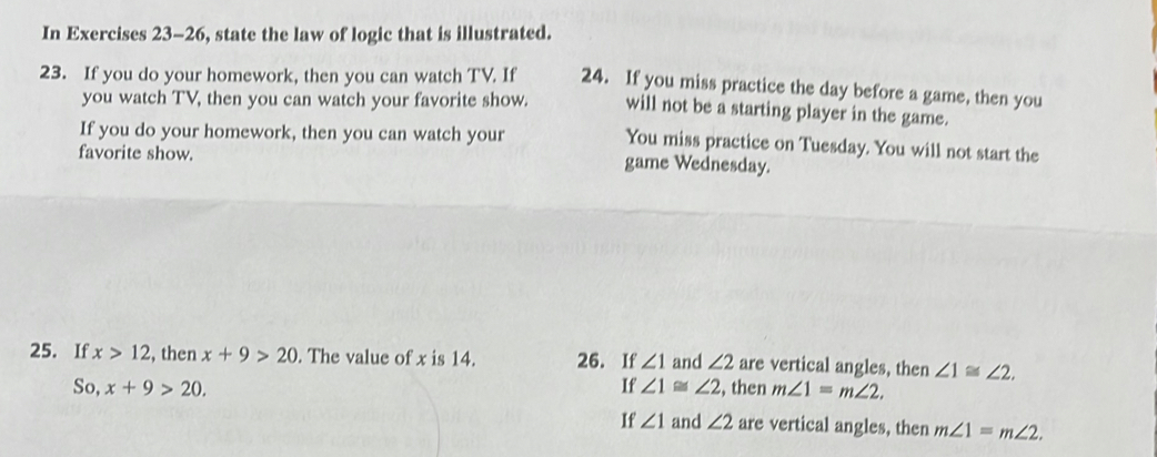 In Exercises 23-26, state the law of logic that is illustrated. 
23. If you do your homework, then you can watch TV. If 24. If you miss practice the day before a game, then you 
you watch TV, then you can watch your favorite show. will not be a starting player in the game. 
If you do your homework, then you can watch your 
You miss practice on Tuesday. You will not start the 
favorite show. game Wednesday. 
25. If x>12 , then x+9>20. The value of x is 14. 26. If ∠ 1 and ∠ 2 are vertical angles, then ∠ 1≌ ∠ 2. 
So, x+9>20. If ∠ 1≌ ∠ 2 , then m∠ 1=m∠ 2. 
If ∠ 1 and ∠ 2 are vertical angles, then m∠ 1=m∠ 2.