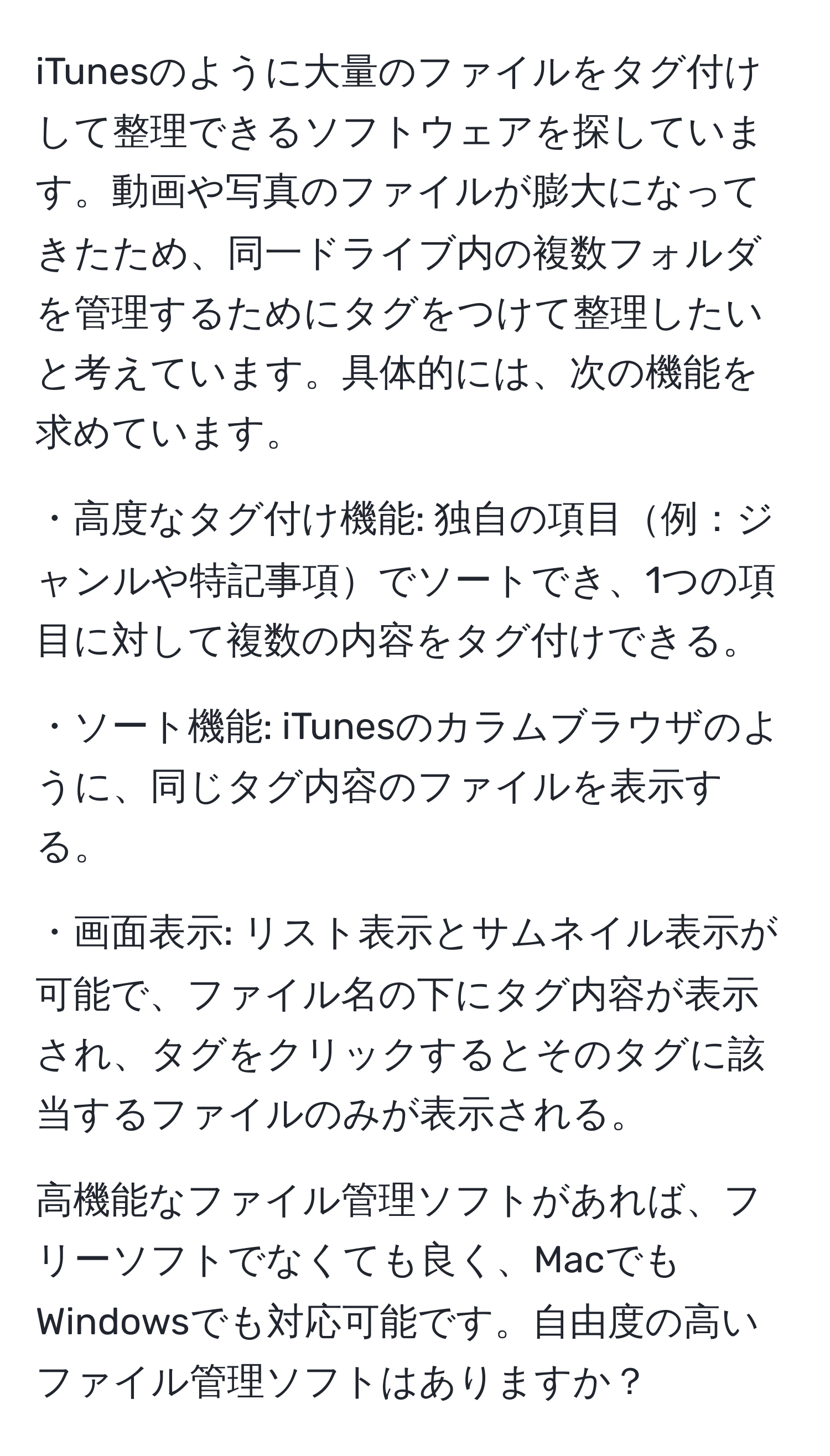 iTunesのように大量のファイルをタグ付けして整理できるソフトウェアを探しています。動画や写真のファイルが膨大になってきたため、同一ドライブ内の複数フォルダを管理するためにタグをつけて整理したいと考えています。具体的には、次の機能を求めています。

・高度なタグ付け機能: 独自の項目例：ジャンルや特記事項でソートでき、1つの項目に対して複数の内容をタグ付けできる。

・ソート機能: iTunesのカラムブラウザのように、同じタグ内容のファイルを表示する。

・画面表示: リスト表示とサムネイル表示が可能で、ファイル名の下にタグ内容が表示され、タグをクリックするとそのタグに該当するファイルのみが表示される。

高機能なファイル管理ソフトがあれば、フリーソフトでなくても良く、MacでもWindowsでも対応可能です。自由度の高いファイル管理ソフトはありますか？