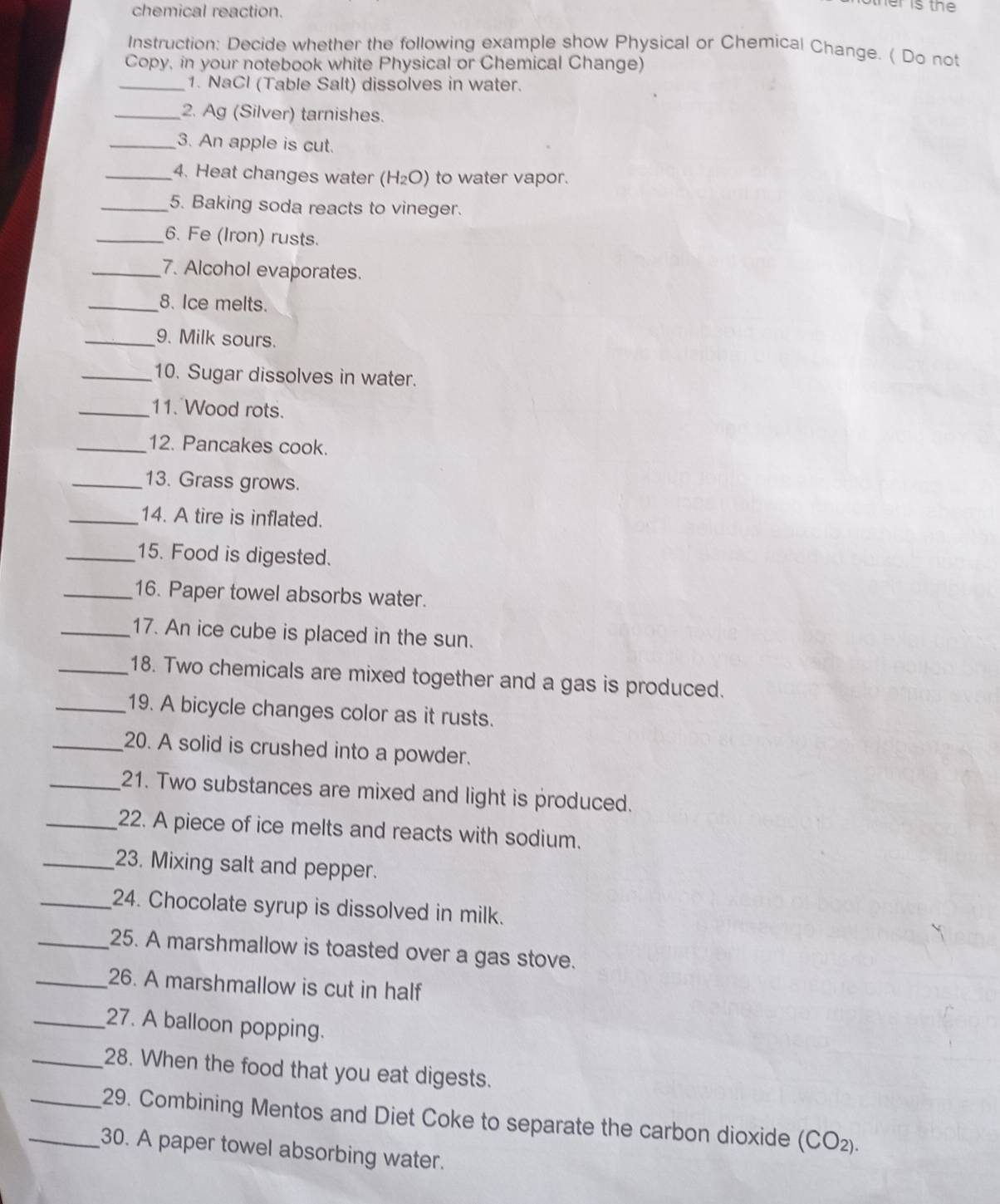 chemical reaction. 
r is the 
Instruction: Decide whether the following example show Physical or Chemical Change. ( Do not 
Copy, in your notebook white Physical or Chemical Change) 
_1. NaCl (Table Salt) dissolves in water. 
_2. Ag (Silver) tarnishes. 
_3. An apple is cut. 
_4. Heat changes water (H_2O) to water vapor. 
_5. Baking soda reacts to vineger. 
_6. Fe (Iron) rusts. 
_7. Alcohol evaporates. 
_8. Ice melts. 
_9. Milk sours. 
_10. Sugar dissolves in water. 
_11. Wood rots. 
_12. Pancakes cook. 
_13. Grass grows. 
_14. A tire is inflated. 
_15. Food is digested. 
_16. Paper towel absorbs water. 
_17. An ice cube is placed in the sun. 
_18. Two chemicals are mixed together and a gas is produced. 
_19. A bicycle changes color as it rusts. 
_20. A solid is crushed into a powder. 
_21. Two substances are mixed and light is produced. 
_22. A piece of ice melts and reacts with sodium. 
_23. Mixing salt and pepper. 
_24. Chocolate syrup is dissolved in milk. 
_25. A marshmallow is toasted over a gas stove. 
_26. A marshmallow is cut in half 
_27. A balloon popping. 
_28. When the food that you eat digests. 
_29. Combining Mentos and Diet Coke to separate the carbon dioxide (CO_2). 
_30. A paper towel absorbing water.