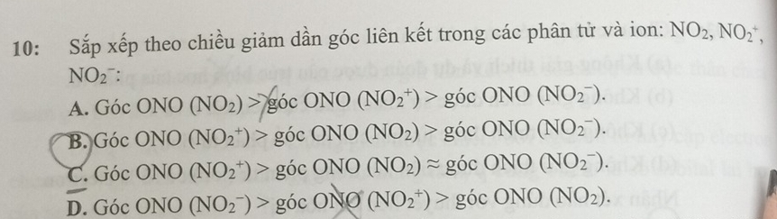 10: Sắp xếp theo chiều giảm dần góc liên kết trong các phân tử và ion: NO_2, NO_2^(+,
NO(_2)^-).
A. GocONO(NO_2)>gocONO(NO_2^(+)>gocONO(NO_2^-).
B. GicONO(NO_2^+)>gicONO(NO_2))>gicONO(NO_2^(-).
C. Gic ONO(NO_2^+)>gocONO(NO_2))approx gocONO(NO_2^(-).
D. Goc ONO(NO_2^-)>gocONO(NO_2^+)>gocONO(NO_2)).