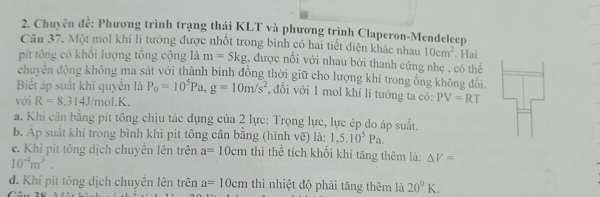 Chuyên đề: Phương trình trạng thái KLT và phương trình Claperon-Mendeleep
Câu 37. Một mol khí lí tưởng được nhốt trong bình có hai tiết diện khác nhau 10cm^2. Hai
pít tông có khổi lượng tổng cộng là m=5kg , được nối với nhau bởi thanh cứng nhẹ , có thể
chuyên động không ma sát với thành bình đồng thời giữ cho lượng khí trong ống không đổi.
Biết áp suất khí quyền là P_0=10^5Pa, g=10m/s^2 , đối với 1 mol khí lí tưởng ta có:
với R=8.314J/mol. K. PV=RT
a. Khi cân bằng pít tông chịu tác dụng của 2 lực: Trọng lực, lực ép do áp suất.
b. Áp suất khí trong bình khi pit tông cân bằng (hình vẽ) là: 1,5.10^5Pa.
c. Khi pít tông dịch chuyền lên trên a=10cm thì thể tích khối khí tăng thêm là: △ V=
10^(-4)m^3.
d. Khi pít tông dịch chuyên lên trên a=10cm thì nhiệt độ phải tăng thêm là 20^0K.