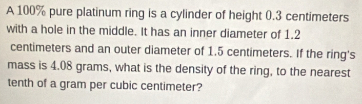 A 100% pure platinum ring is a cylinder of height 0.3 centimeters
with a hole in the middle. It has an inner diameter of 1.2
centimeters and an outer diameter of 1.5 centimeters. If the ring's 
mass is 4.08 grams, what is the density of the ring, to the nearest 
tenth of a gram per cubic centimeter?