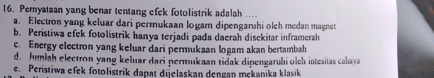 Peryataan yang benar tentang efek fotolistrik adalah ....
a. Electron yang keluar dari permukaan logam dipengaruhi olch medan magnet
b. Peristiwa efek fotolistrik hanya terjadi pada daerah disekitar inframerah
c. Energy electron yang keluar dari permukaan logam akan bertambah
d. Jumlah electron yang keluar dari permukaan tidak dipengaruhi olch intesitas cahaya
e. Peristiwa efek fotolistrik dapat dijelaskan dengan mekanika klasik