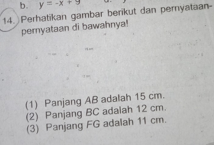 b. y=-x+9
14. Perhatikan gambar berikut dan pernyataan-
pernyataan di bawahnya!
15 c
C
3
E
B 12 cm
(1) Panjang AB adalah 15 cm.
(2) Panjang BC adalah 12 cm.
(3) Panjang FG adalah 11 cm.