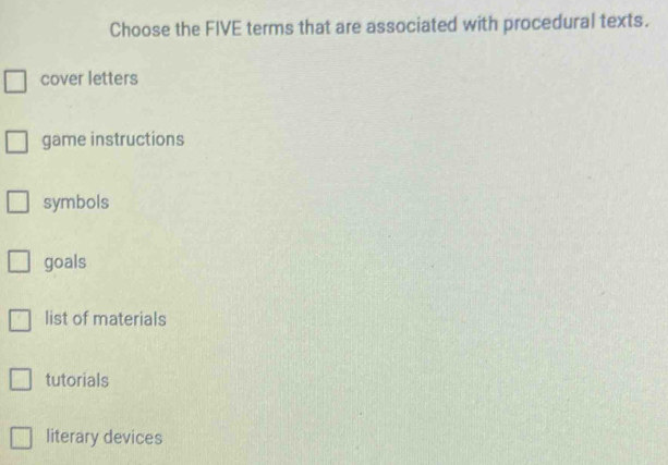 Choose the FIVE terms that are associated with procedural texts.
cover letters
game instructions
symbols
goals
list of materials
tutorials
literary devices