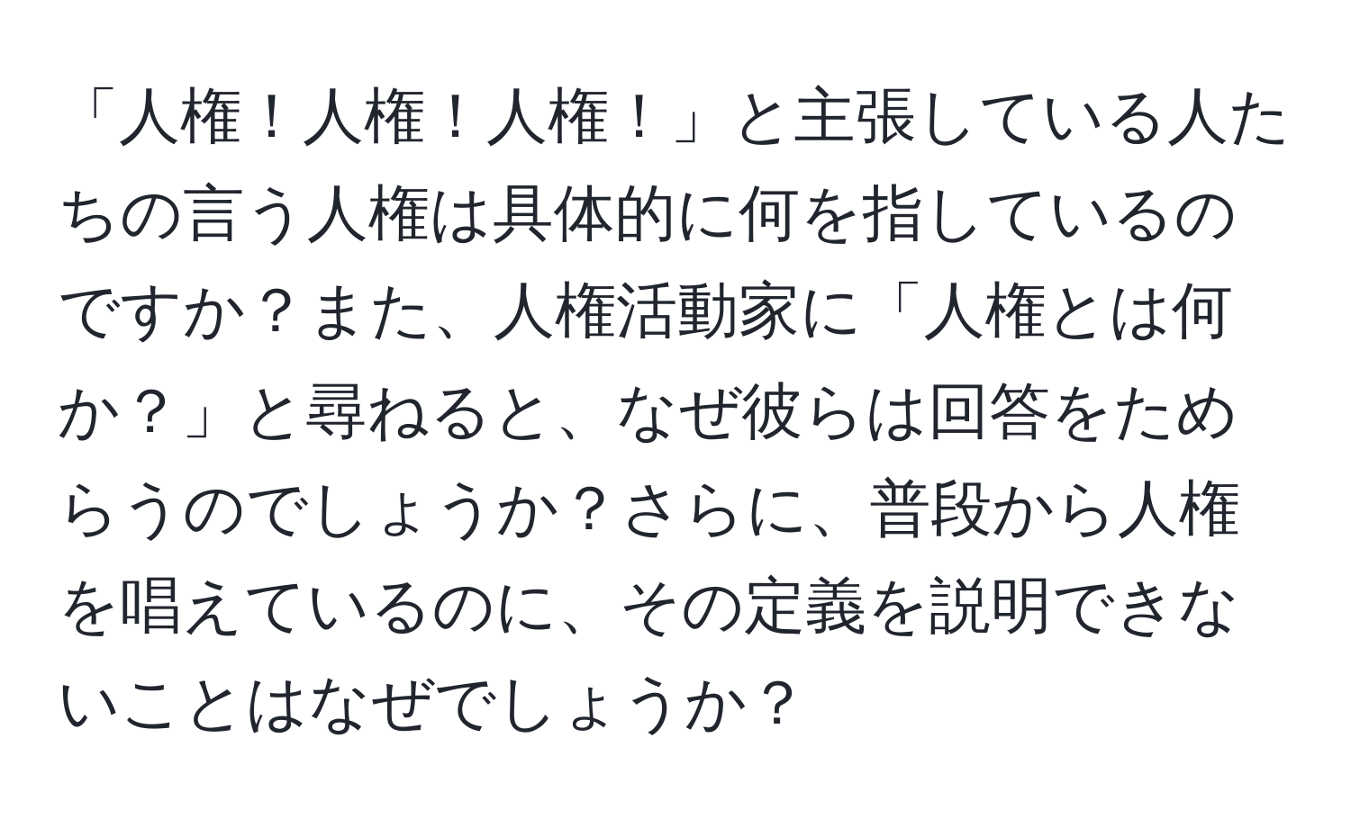 「人権！人権！人権！」と主張している人たちの言う人権は具体的に何を指しているのですか？また、人権活動家に「人権とは何か？」と尋ねると、なぜ彼らは回答をためらうのでしょうか？さらに、普段から人権を唱えているのに、その定義を説明できないことはなぜでしょうか？