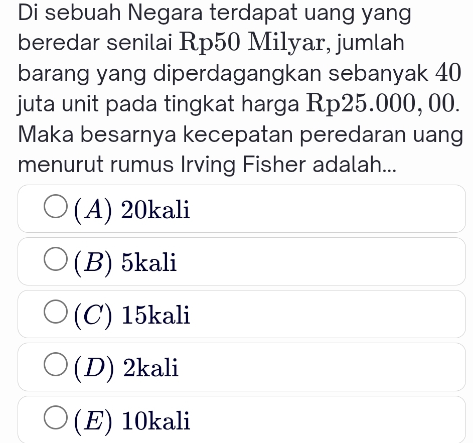 Di sebuah Negara terdapat uang yang
beredar senilai Rp50 Mi1yar, jumlah
barang yang diperdagangkan sebanyak 40
juta unit pada tingkat harga Rp25.000, 00.
Maka besarnya kecepatan peredaran uang
menurut rumus Irving Fisher adalah...
(A) 20kali
(B) 5kali
(C) 15kali
(D) 2kali
(E) 10kali