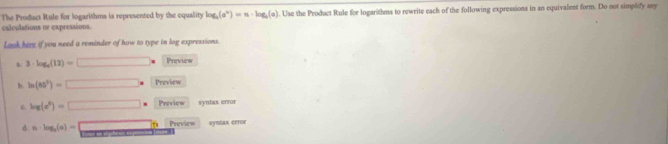 The Product Rule for logarithms is represented by the equality log _a(a^n)=n· log _a(a). Use the Product Rule for logarithms to rewrite each of the following expressions in an equivalent form. Do not simplify any 
calculations or expressions 
Look here if you need a reminder of how to type in log expressions. 
a. 3· log _9(12)=□ Preview 
b. ln (85°)=□ * Preview
log (e^t)=□ = Preview syntax error 
d. a· log _3(a)=□ Preview Symlax c£toε