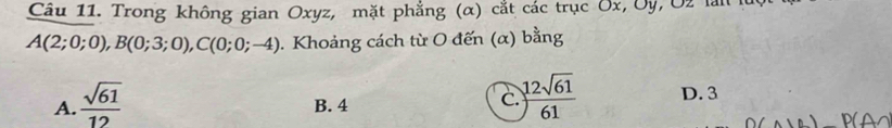 Trong không gian Oxyz, mặt phẳng (α) cắt các trục Ôx, Ủy, Ủ2 làn
A(2;0;0), B(0;3;0), C(0;0;-4). Khoảng cách từ O đến (α) bằng
C.  12sqrt(61)/61 
A.  sqrt(61)/12  B. 4 D. 3
P AO