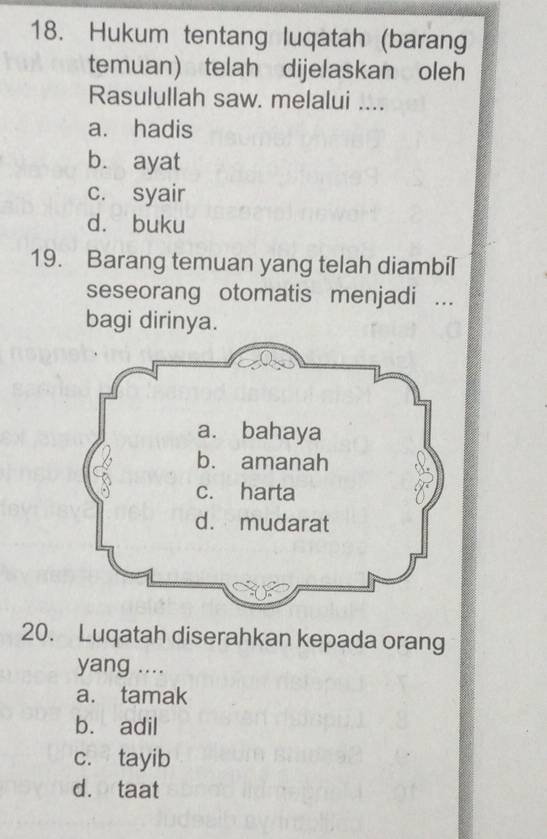 Hukum tentang luqatah (barang
temuan) telah dijelaskan oleh
Rasulullah saw. melalui ....
a. hadis
b. ayat
c. syair
dà buku
19. Barang temuan yang telah diambil
seseorang otomatis menjadi ...
bagi dirinya.
20. Luqatah diserahkan kepada orang
yang ....
a. tamak
b. adil
c. tayib
d. taat