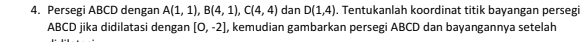 Persegi ABCD dengan A(1,1), B(4,1), C(4,4) dan D(1,4) , Tentukanlah koordinat titik bayangan persegi
ABCD jika didilatasi dengan [0,-2] , kemudian gambarkan persegi ABCD dan bayangannya setelah