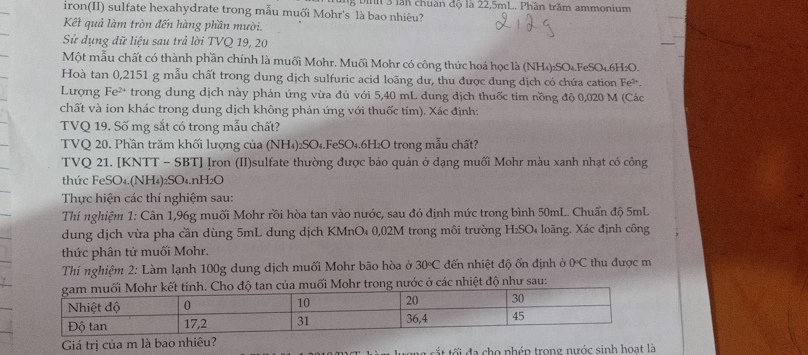 bih 3 lần chuẩn độ là 22,5mL. Phần trăm ammonium
iron(II) sulfate hexahydrate trong mẫu muối Mohr's là bao nhiêu?
Kết quả làm tròn đến hàng phần mười.
Sử dụng dữ liệu sau trả lời TVQ 19, 20
Một mẫu chất có thành phần chính là muối Mohr. Muối Mohr có công thức hoá học là (NH₄)₂SO₄.FeSO₄.6H₂O.
Hoà tan 0,2151 g mẫu chất trong dung dịch sulfuric acid loãng dư, thu được dung dịch có chứa cation Fe².
Lượng Fe²* trong dung dịch này phản ứng vừa đủ với 5,40 mL dung dịch thuốc tím nồng độ 0,020 M (Các
chất và ion khác trong dung dịch không phản ứng với thuốc tím). Xác định:
TVQ 19. Số mg sắt có trong mẫu chất?
TVQ 20. Phần trăm khối lượng của (NH₄)₂SO₄.FeSO₄.6H₂O trong mẫu chất?
TVQ 21. [KNTT - SBT] Iron (II)sulfate thường được bảo quản ở dạng muối Mohr màu xanh nhạt có công
thức FeSO₄.(NH₄)₂SO₄.nH2O
Thực hiện các thí nghiệm sau:
Thí nghiệm 1: Cân 1,96g muối Mohr rồi hòa tan vào nước, sau đó định mức trong bình 50mL. Chuẩn độ 5mL
dung dịch vừa pha cần dùng 5mL dung dịch KMnO₄ 0,02M trong môi trường H₂SO₄ loãng. Xác định công
thức phân tử muối Mohr.
Thí nghiệm 2: Làm lạnh 100g dung dịch muối Mohr bão hòa ở 30circ C đến nhiệt độ ổn định ở 0C thu được m
tan của muối Mohr trong nước ở các nhiệt độ như sau:
Giá trị của m là bao nhiêu?
ng  t t  i đa cho phép trong nước sinh hoạt là