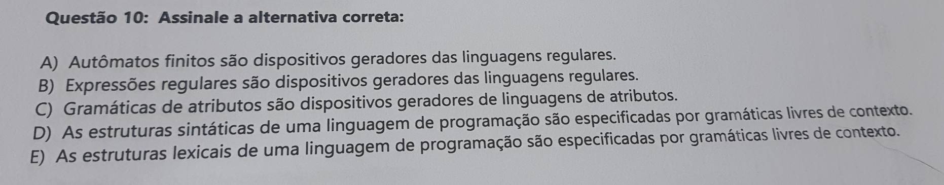 Assinale a alternativa correta:
A) Autômatos finitos são dispositivos geradores das linguagens regulares.
B) Expressões regulares são dispositivos geradores das linguagens regulares.
C) Gramáticas de atributos são dispositivos geradores de linguagens de atributos.
D) As estruturas sintáticas de uma linguagem de programação são especificadas por gramáticas livres de contexto.
E) As estruturas lexicais de uma linguagem de programação são especificadas por gramáticas livres de contexto.