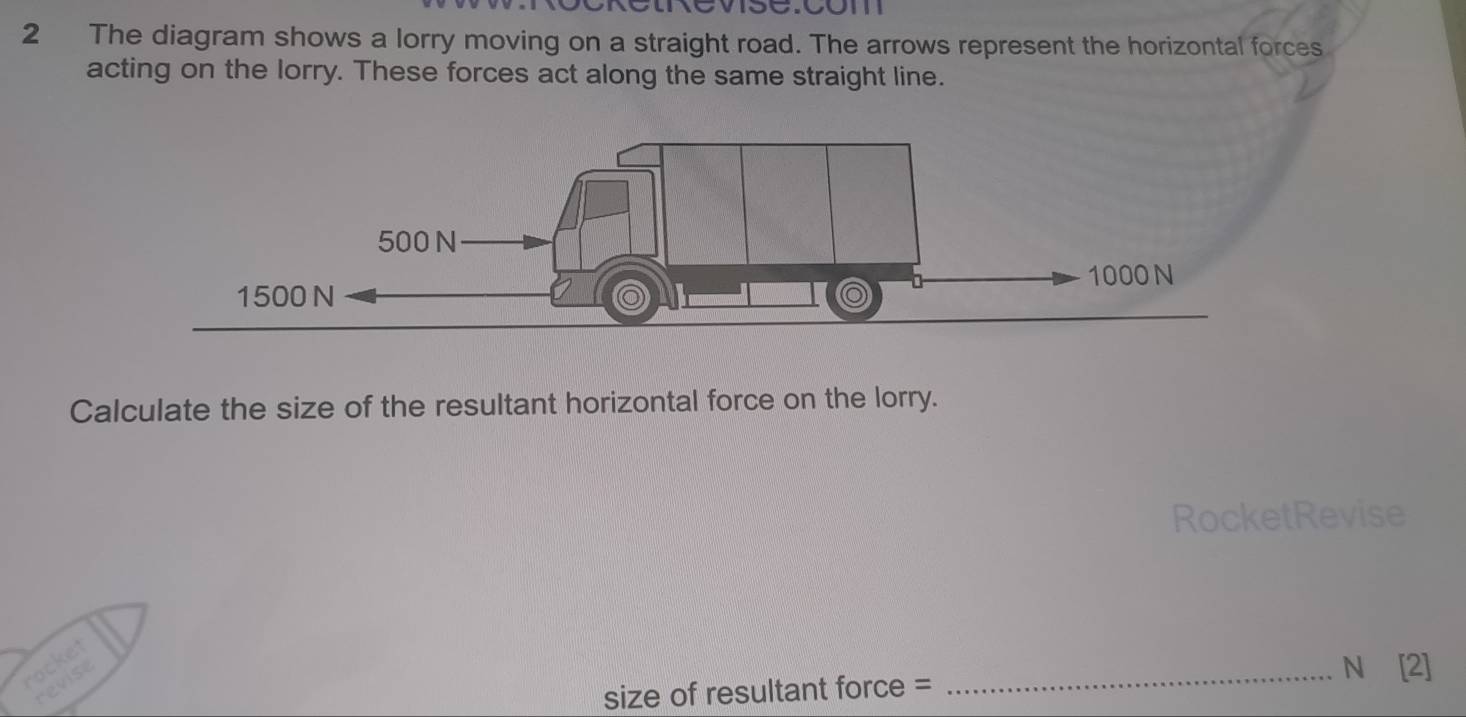 The diagram shows a lorry moving on a straight road. The arrows represent the horizontal forces 
acting on the lorry. These forces act along the same straight line. 
Calculate the size of the resultant horizontal force on the lorry. 
RocketRevise 
rocket 
revise 
_N [2] 
size of resultant force =