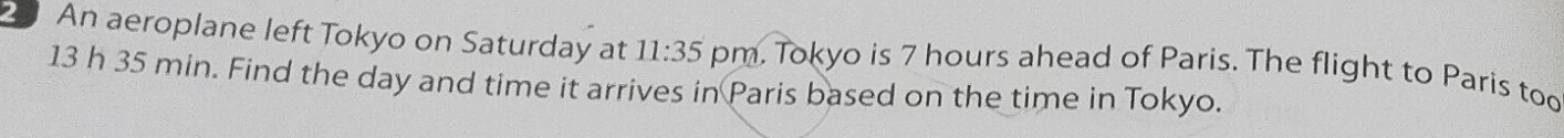 An aeroplane left Tokyo on Saturday at 11:35 
13 h 35 min. Find the day and time it arrives in Paris based on the time in Tokyo. pm. Tokyo is 7 hours ahead of Paris. The flight to Paris too