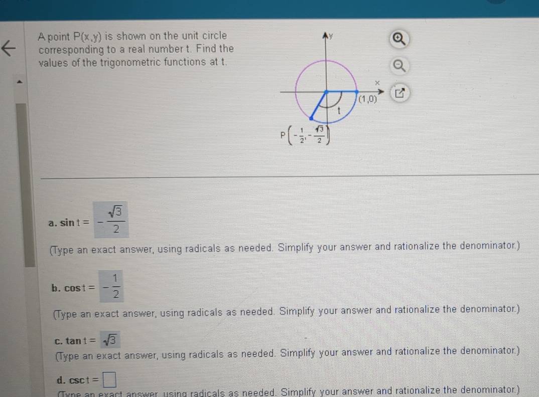 A point P(x,y) is shown on the unit circle 
corresponding to a real number t. Find the
values of the trigonometric functions at t.
y
a. sin t=- sqrt(3)/2 
(Type an exact answer, using radicals as needed. Simplify your answer and rationalize the denominator.)
b. cos t=- 1/2 
(Type an exact answer, using radicals as needed. Simplify your answer and rationalize the denominator.)
C. tan t=sqrt(3)
(Type an exact answer, using radicals as needed. Simplify your answer and rationalize the denominator.)
d. csc t=□
(Tyne an exact answer, using radicals as needed. Simplify your answer and rationalize the denominator.)