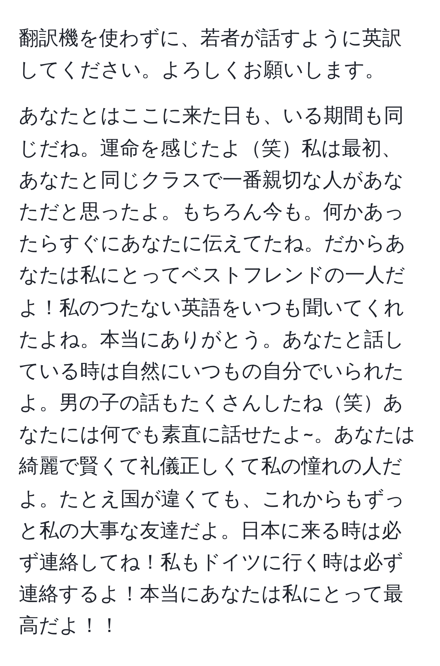 翻訳機を使わずに、若者が話すように英訳してください。よろしくお願いします。

あなたとはここに来た日も、いる期間も同じだね。運命を感じたよ笑私は最初、あなたと同じクラスで一番親切な人があなただと思ったよ。もちろん今も。何かあったらすぐにあなたに伝えてたね。だからあなたは私にとってベストフレンドの一人だよ！私のつたない英語をいつも聞いてくれたよね。本当にありがとう。あなたと話している時は自然にいつもの自分でいられたよ。男の子の話もたくさんしたね笑あなたには何でも素直に話せたよ~。あなたは綺麗で賢くて礼儀正しくて私の憧れの人だよ。たとえ国が違くても、これからもずっと私の大事な友達だよ。日本に来る時は必ず連絡してね！私もドイツに行く時は必ず連絡するよ！本当にあなたは私にとって最高だよ！！