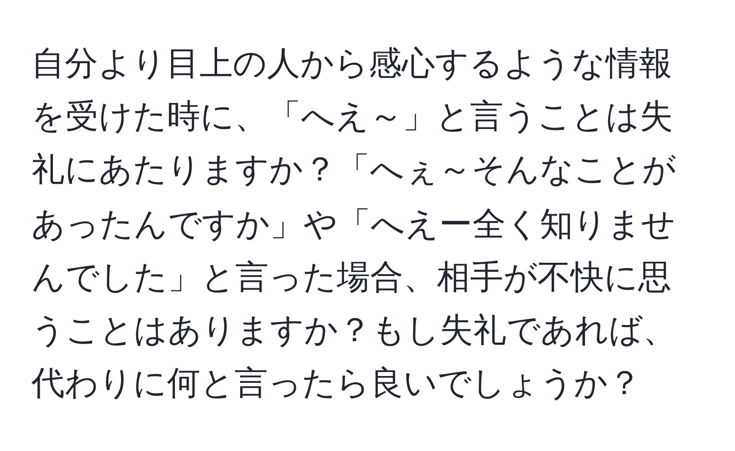 自分より目上の人から感心するような情報を受けた時に、「へえ～」と言うことは失礼にあたりますか？「へぇ～そんなことがあったんですか」や「へえー全く知りませんでした」と言った場合、相手が不快に思うことはありますか？もし失礼であれば、代わりに何と言ったら良いでしょうか？