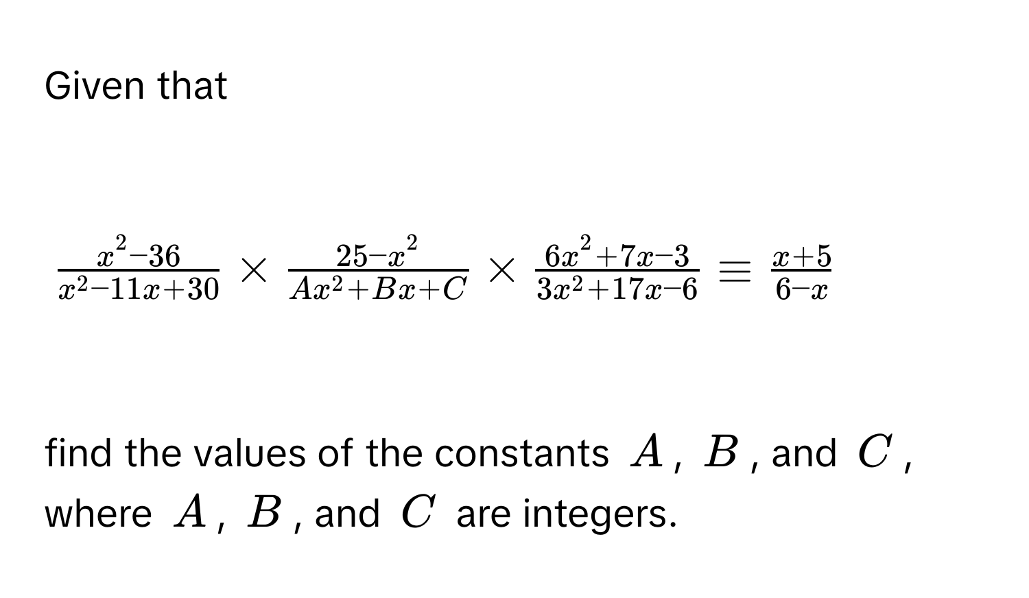 Given that

$ (x^2-36)/x^2-11x+30 *  (25-x^2)/Ax^2+Bx+C *  (6x^2+7x-3)/3x^2+17x-6 equiv  (x+5)/6-x $

find the values of the constants $A$, $B$, and $C$, where $A$, $B$, and $C$ are integers.