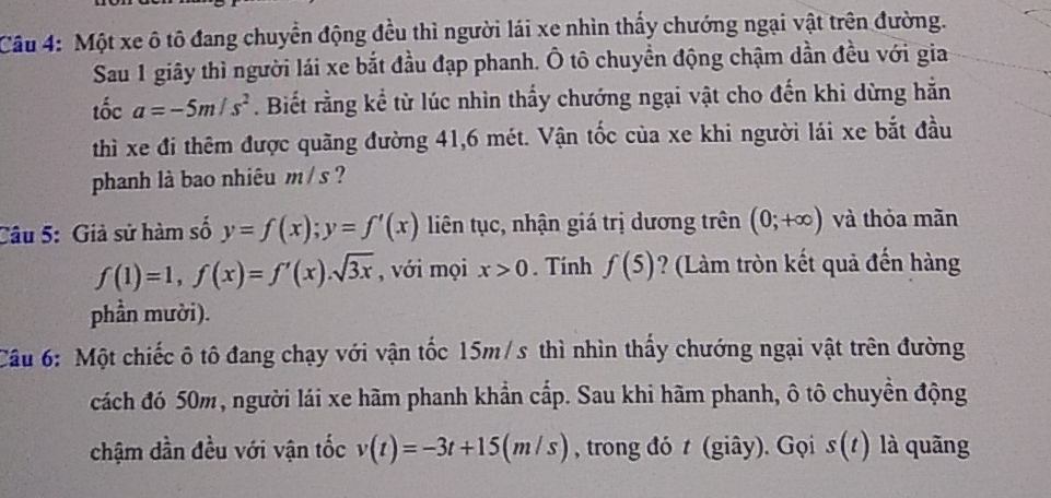 Một xe ô tô đang chuyển động đều thì người lái xe nhìn thấy chướng ngại vật trên đường. 
Sau 1 giây thì người lái xe bắt đầu đạp phanh. Ô tô chuyền động chậm dần đều với gia 
tốc a=-5m/s^2. Biết rằng kể từ lúc nhìn thấy chướng ngại vật cho đến khi dừng hằn 
thì xe đi thêm được quãng đường 41, 6 mét. Vận tốc của xe khi người lái xe bắt đầu 
phanh là bao nhiêu m / s ? 
Câu 5: Giả sử hàm số y=f(x); y=f'(x) liên tục, nhận giá trị dương trên (0;+∈fty ) và thỏa mãn
f(1)=1, f(x)=f'(x). sqrt(3x) , với mọi x>0. Tính f(5) ? (Làm tròn kết quả đến hàng 
phần mười). 
Câu 6: Một chiếc ô tô đang chạy với vận tốc 15m/s thì nhìn thấy chướng ngại vật trên đường 
cách đó 50m, người lái xe hãm phanh khẩn cấp. Sau khi hãm phanh, ô tô chuyển động 
chậm dần đều với vận tốc v(t)=-3t+15(m/s) , trong đó t (giây). Gọi s(t) là quãng