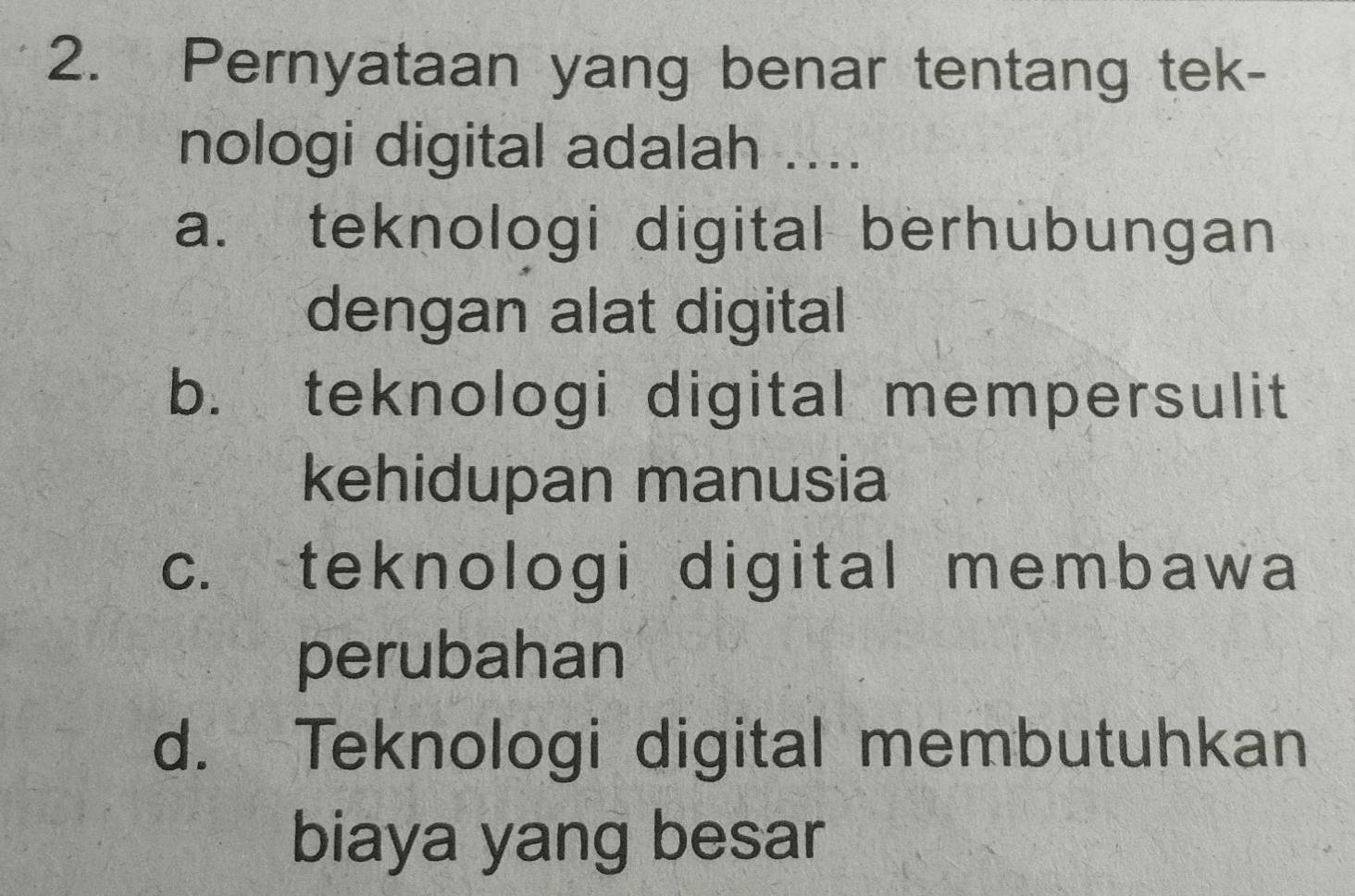 Pernyataan yang benar tentang tek-
nologi digital adalah ....
a. teknologi digital berhubungan
dengan alat digital
b. teknologi digital mempersulit
kehidupan manusia
c. teknologi digital membawa
perubahan
d. Teknologi digital membutuhkan
biaya yang besar