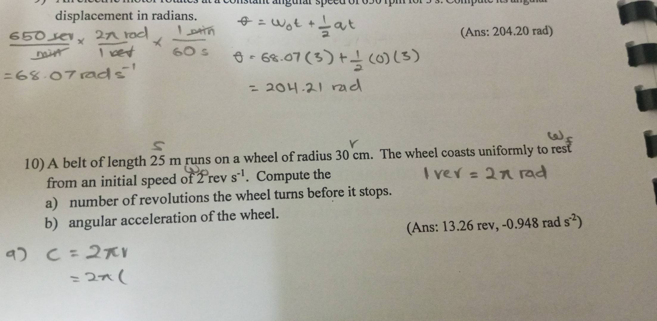 anguiar speer 
displacement in radians. 
(Ans: 204.20 rad) 
10) A belt of length 25 m runs on a wheel of radius 30 cm. The wheel coasts uniformly to rest 
from an initial speed of 2 rev s^(-1). Compute the 
a) number of revolutions the wheel turns before it stops. 
b) angular acceleration of the wheel. 
(Ans: 13.26 rev, -0.948 rad s^(-2))