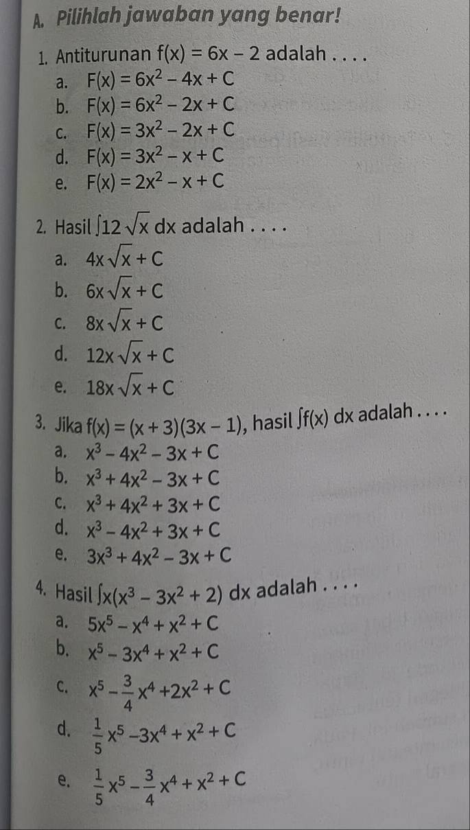 Pilihlah jawaban yang benar!
1. Antiturunan f(x)=6x-2 adalah . . . .
a. F(x)=6x^2-4x+C
b. F(x)=6x^2-2x+C
C. F(x)=3x^2-2x+C
d. F(x)=3x^2-x+C
e. F(x)=2x^2-x+C
2. Hasil ∈t 12sqrt(x)dx adalah . . . .
a. 4xsqrt(x)+C
b. 6xsqrt(x)+C
C. 8xsqrt(x)+C
d. 12xsqrt(x)+C
e. 18xsqrt(x)+C
3. Jika f(x)=(x+3)(3x-1) , hasil ∈t f(x)dx adalah . . . .
a. x^3-4x^2-3x+C
b. x^3+4x^2-3x+C
C. x^3+4x^2+3x+C
d. x^3-4x^2+3x+C
e. 3x^3+4x^2-3x+C
4. Hasil ∈t x(x^3-3x^2+2) dx adalah . . . .
a. 5x^5-x^4+x^2+C
b. x^5-3x^4+x^2+C
C. x^5- 3/4 x^4+2x^2+C
d.  1/5 x^5-3x^4+x^2+C
e.  1/5 x^5- 3/4 x^4+x^2+C