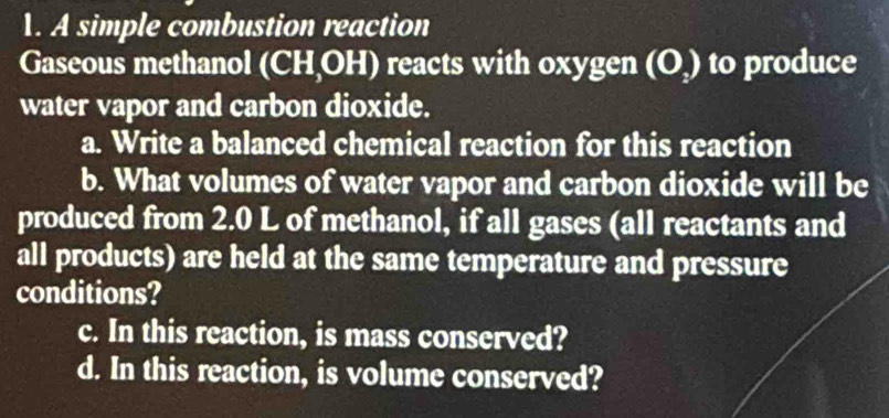 A simple combustion reaction 
Gaseous methanol (CH,OH) reacts with oxygen (O) to produce 
water vapor and carbon dioxide. 
a. Write a balanced chemical reaction for this reaction 
b. What volumes of water vapor and carbon dioxide will be 
produced from 2.0 L of methanol, if all gases (all reactants and 
all products) are held at the same temperature and pressure 
conditions? 
c. In this reaction, is mass conserved? 
d. In this reaction, is volume conserved?